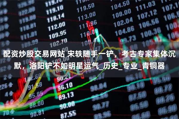 配资炒股交易网站 宋轶随手一铲，考古专家集体沉默，洛阳铲不如明星运气_历史_专业_青铜器