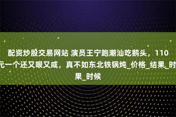 配资炒股交易网站 演员王宁跑潮汕吃鹅头，1100元一个还又哏又咸，真不如东北铁锅炖_价格_结果_时候