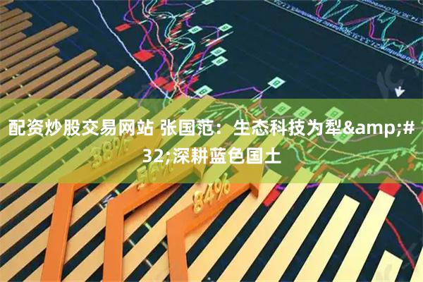 配资炒股交易网站 张国范：生态科技为犁 深耕蓝色国土