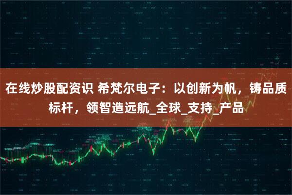 在线炒股配资识 希梵尔电子:以创新为帆,铸品质标杆,领智造远航_全球_支持_产品