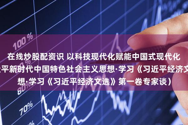在线炒股配资识 以科技现代化赋能中国式现代化（深入学习贯彻习近平新时代中国特色社会主义思想·学习《习近平经济文选》第一卷专家谈）