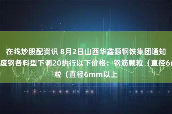 在线炒股配资识 8月2日山西华鑫源钢铁集团通知：9时起废钢各料型下调20执行以下价格：钢筋颗粒（直径6mm以上