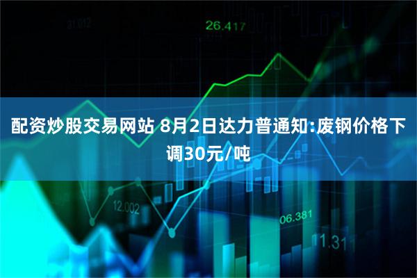 配资炒股交易网站 8月2日达力普通知:废钢价格下调30元/吨