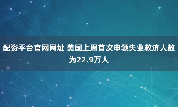 配资平台官网网址 美国上周首次申领失业救济人数为22.9万人