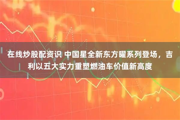 在线炒股配资识 中国星全新东方曜系列登场,吉利以五大实力重塑燃油车价值新高度