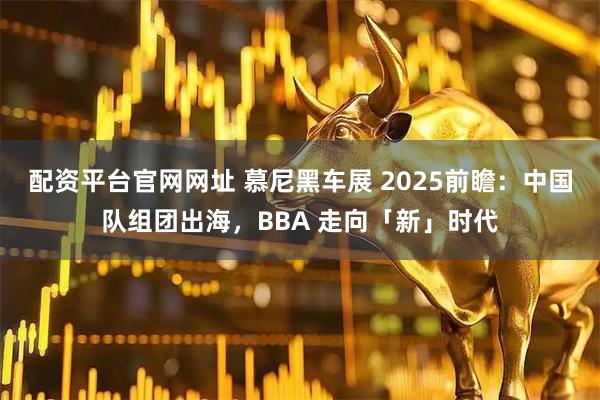 配资平台官网网址 慕尼黑车展 2025前瞻:中国队组团出海,BBA 走向「新」时代
