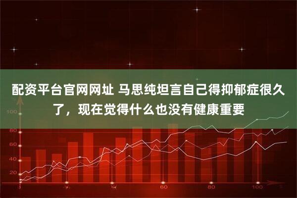 配资平台官网网址 马思纯坦言自己得抑郁症很久了,现在觉得什么也没有健康重要