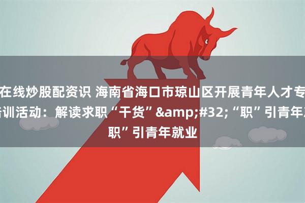 在线炒股配资识 海南省海口市琼山区开展青年人才专场培训活动：解读求职“干货” “职”引青年就业