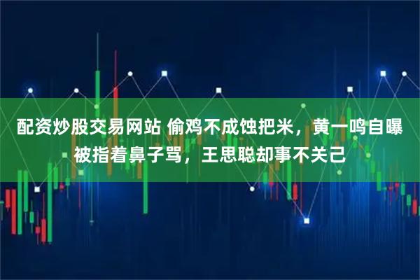 配资炒股交易网站 偷鸡不成蚀把米，黄一鸣自曝被指着鼻子骂，王思聪却事不关己