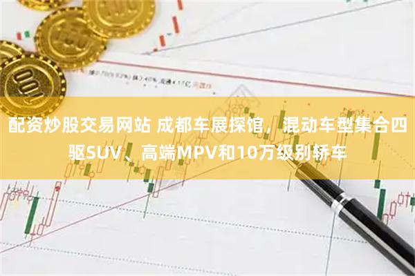 配资炒股交易网站 成都车展探馆,混动车型集合四驱SUV、高端MPV和10万级别轿车