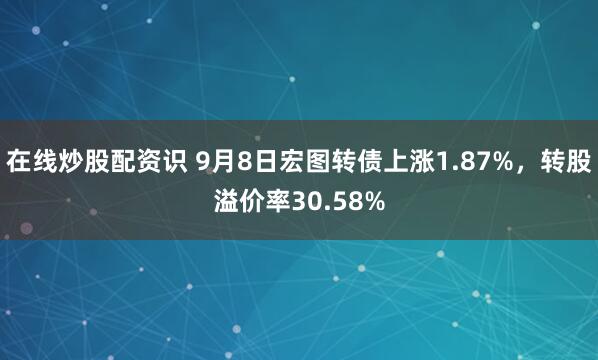 在线炒股配资识 9月8日宏图转债上涨1.87%，转股溢价率30.58%