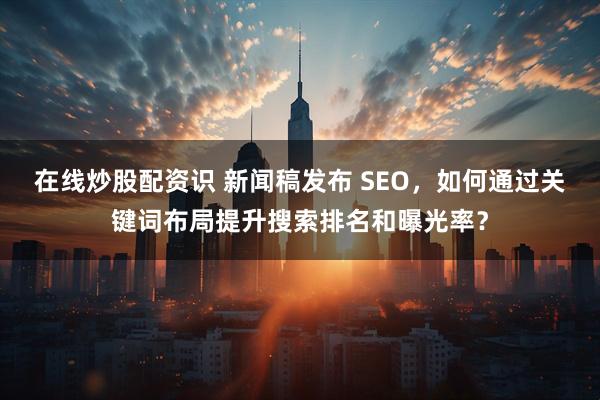 在线炒股配资识 新闻稿发布 SEO,如何通过关键词布局提升搜索排名和曝光率?