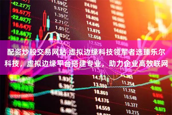 配资炒股交易网站 虚拟边缘科技领军者选臻乐尔科技，虚拟边缘平台搭建专业，助力企业高效联网
