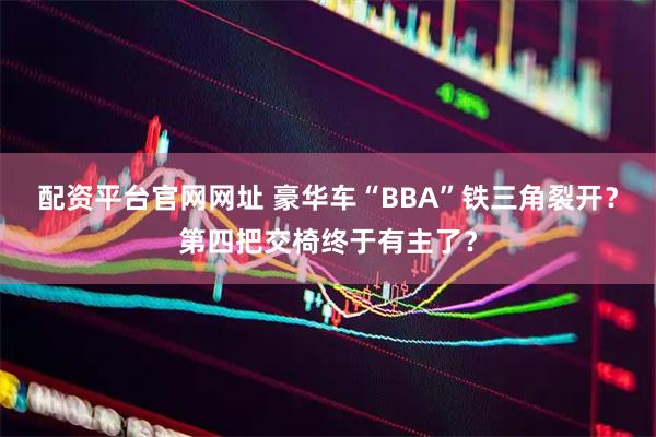 配资平台官网网址 豪华车“BBA”铁三角裂开?第四把交椅终于有主了?