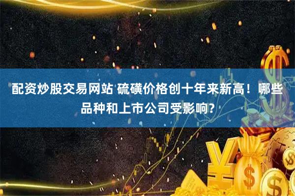 配资炒股交易网站 硫磺价格创十年来新高!哪些品种和上市公司受影响?