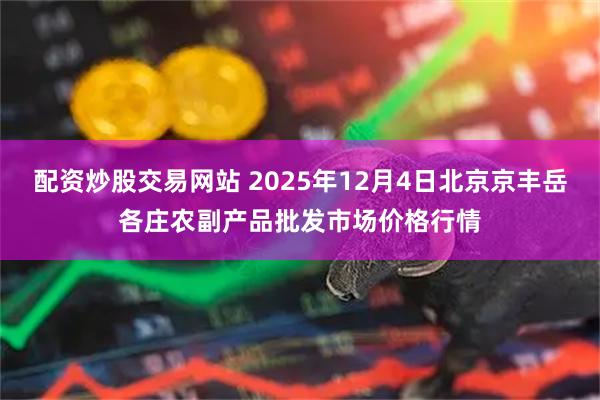 配资炒股交易网站 2025年12月4日北京京丰岳各庄农副产品批发市场价格行情