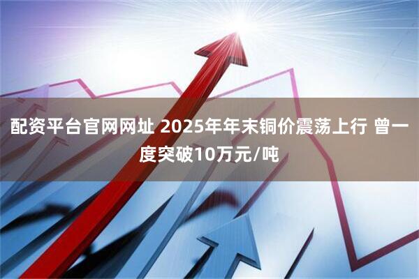 配资平台官网网址 2025年年末铜价震荡上行 曾一度突破10万元/吨