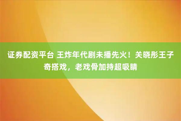 证券配资平台 王炸年代剧未播先火！关晓彤王子奇搭戏，老戏骨加持超吸睛