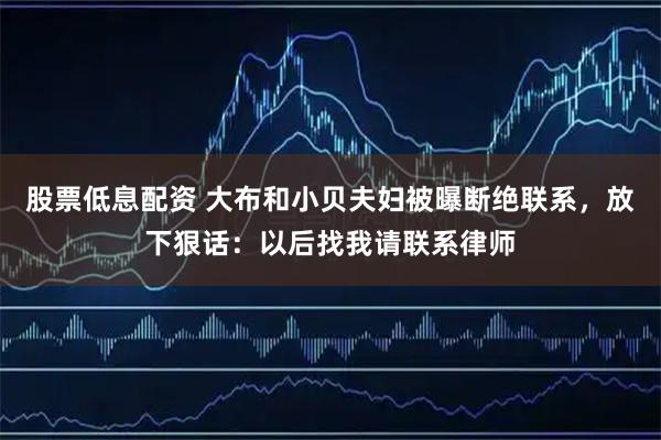 股票低息配资 大布和小贝夫妇被曝断绝联系，放下狠话：以后找我请联系律师